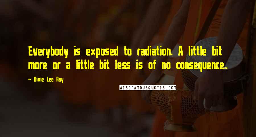 Dixie Lee Ray Quotes: Everybody is exposed to radiation. A little bit more or a little bit less is of no consequence..