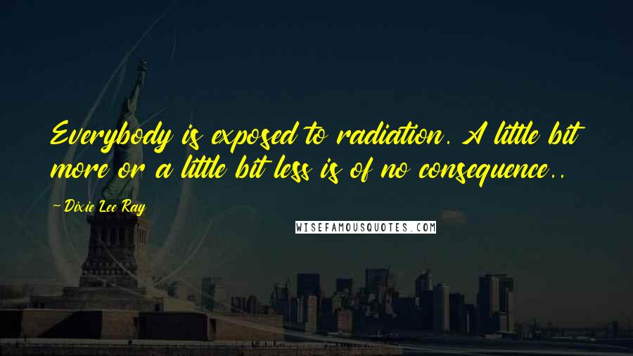 Dixie Lee Ray Quotes: Everybody is exposed to radiation. A little bit more or a little bit less is of no consequence..