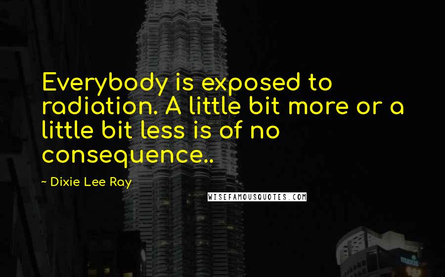 Dixie Lee Ray Quotes: Everybody is exposed to radiation. A little bit more or a little bit less is of no consequence..