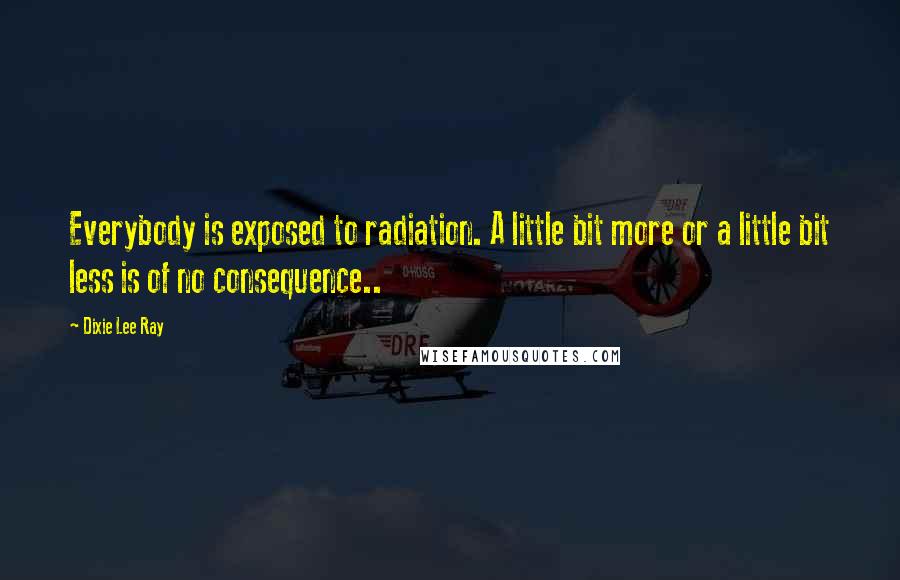 Dixie Lee Ray Quotes: Everybody is exposed to radiation. A little bit more or a little bit less is of no consequence..
