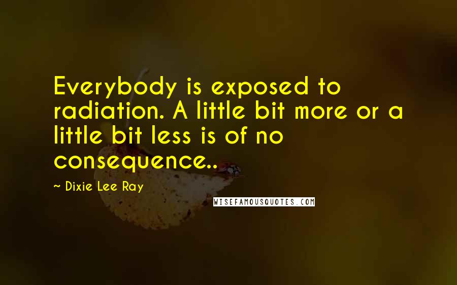 Dixie Lee Ray Quotes: Everybody is exposed to radiation. A little bit more or a little bit less is of no consequence..