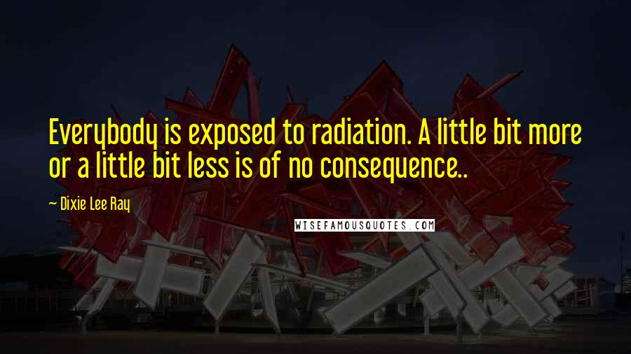 Dixie Lee Ray Quotes: Everybody is exposed to radiation. A little bit more or a little bit less is of no consequence..