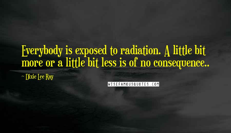 Dixie Lee Ray Quotes: Everybody is exposed to radiation. A little bit more or a little bit less is of no consequence..