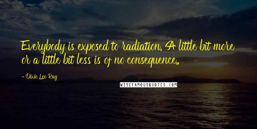 Dixie Lee Ray Quotes: Everybody is exposed to radiation. A little bit more or a little bit less is of no consequence..