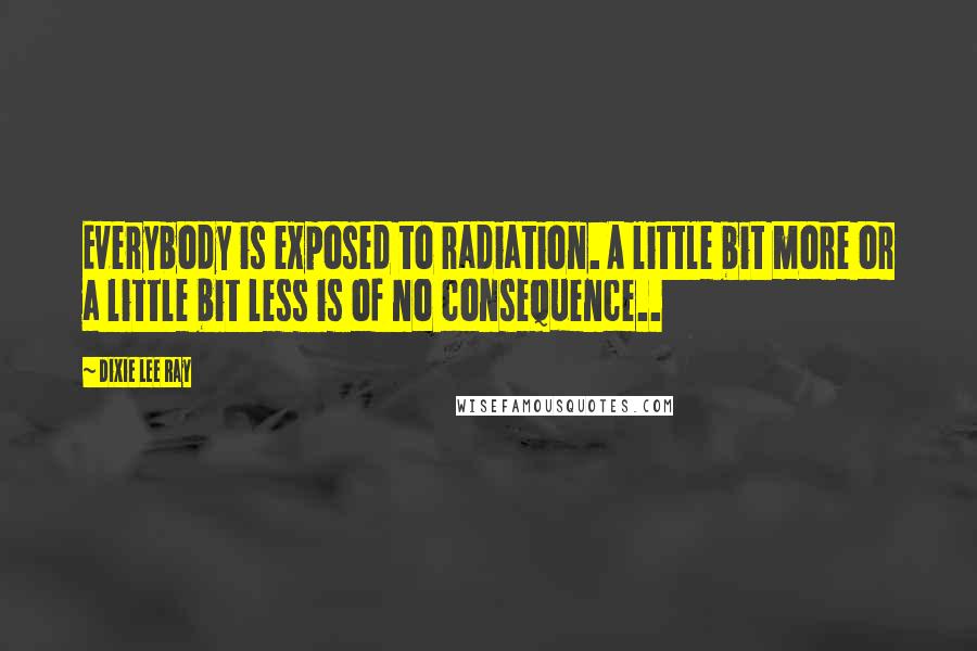 Dixie Lee Ray Quotes: Everybody is exposed to radiation. A little bit more or a little bit less is of no consequence..