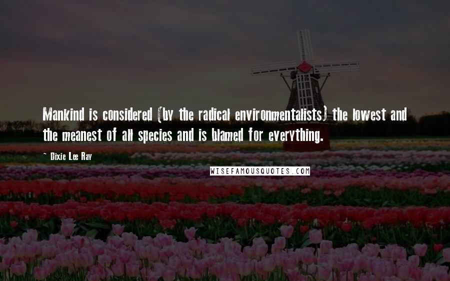 Dixie Lee Ray Quotes: Mankind is considered (by the radical environmentalists) the lowest and the meanest of all species and is blamed for everything.