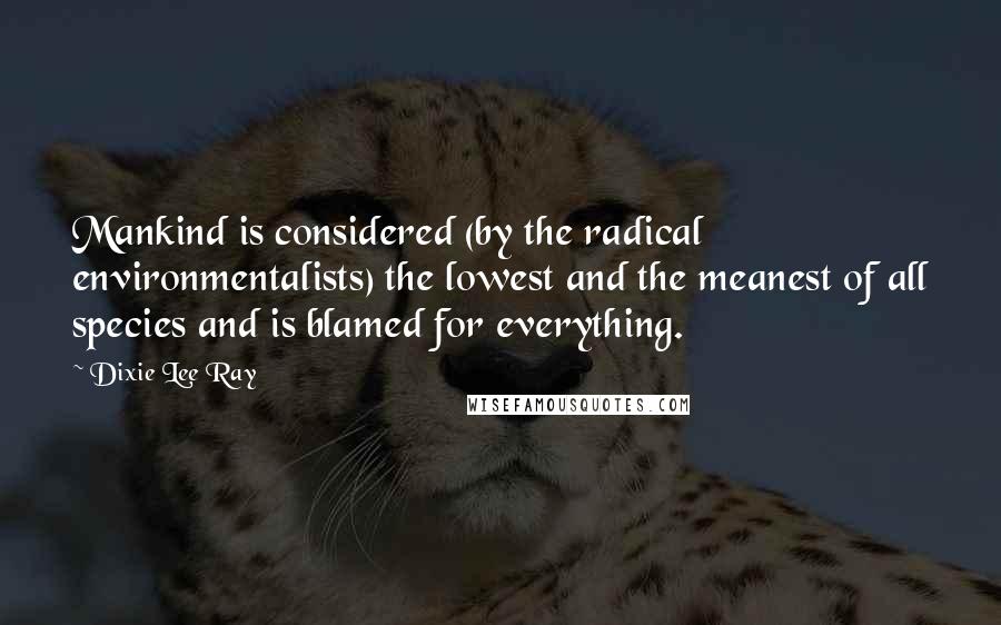 Dixie Lee Ray Quotes: Mankind is considered (by the radical environmentalists) the lowest and the meanest of all species and is blamed for everything.