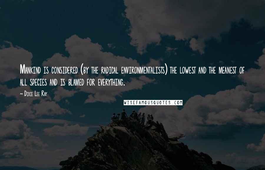 Dixie Lee Ray Quotes: Mankind is considered (by the radical environmentalists) the lowest and the meanest of all species and is blamed for everything.