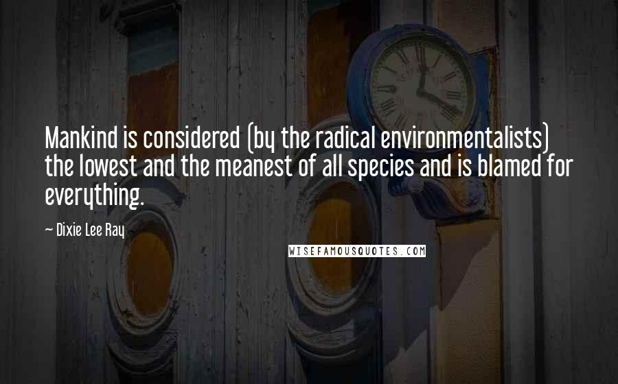 Dixie Lee Ray Quotes: Mankind is considered (by the radical environmentalists) the lowest and the meanest of all species and is blamed for everything.