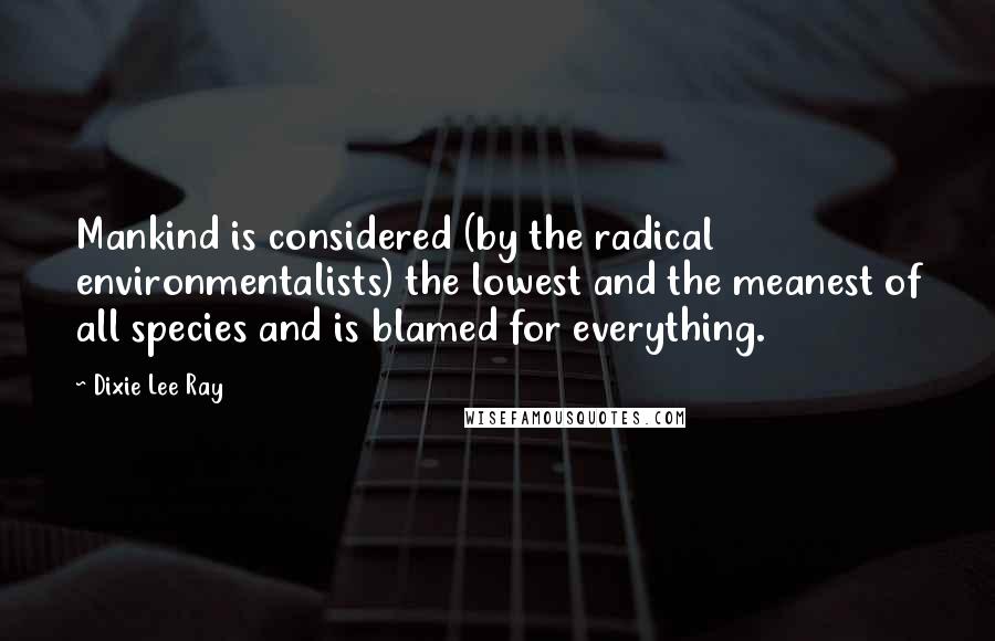 Dixie Lee Ray Quotes: Mankind is considered (by the radical environmentalists) the lowest and the meanest of all species and is blamed for everything.