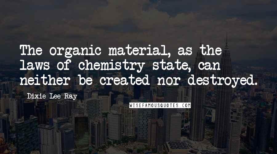 Dixie Lee Ray Quotes: The organic material, as the laws of chemistry state, can neither be created nor destroyed.