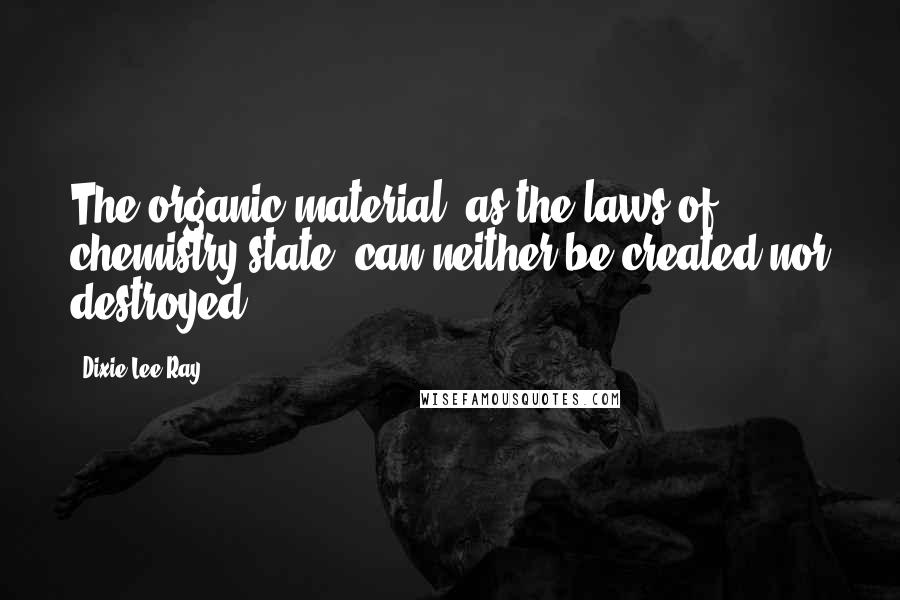 Dixie Lee Ray Quotes: The organic material, as the laws of chemistry state, can neither be created nor destroyed.