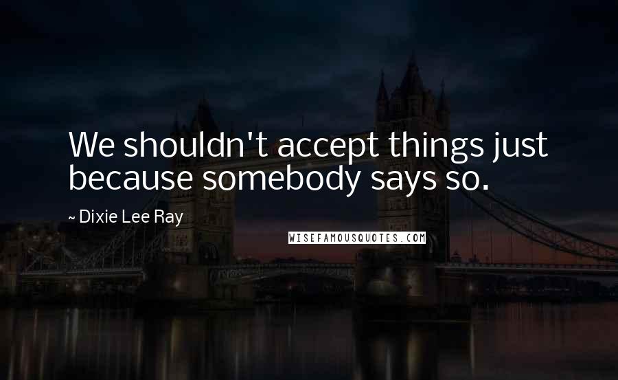 Dixie Lee Ray Quotes: We shouldn't accept things just because somebody says so.