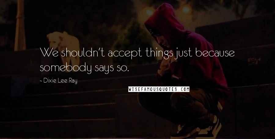 Dixie Lee Ray Quotes: We shouldn't accept things just because somebody says so.