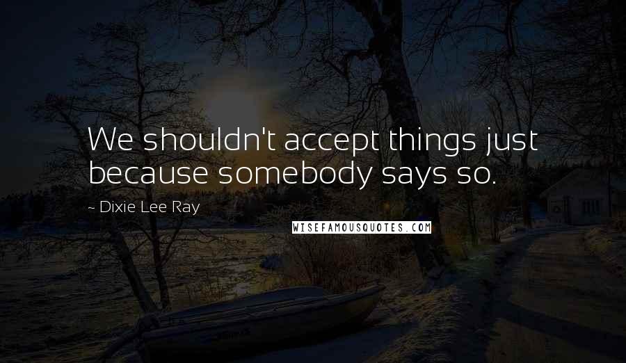 Dixie Lee Ray Quotes: We shouldn't accept things just because somebody says so.