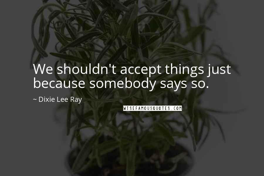 Dixie Lee Ray Quotes: We shouldn't accept things just because somebody says so.