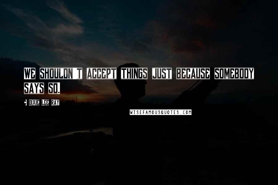 Dixie Lee Ray Quotes: We shouldn't accept things just because somebody says so.