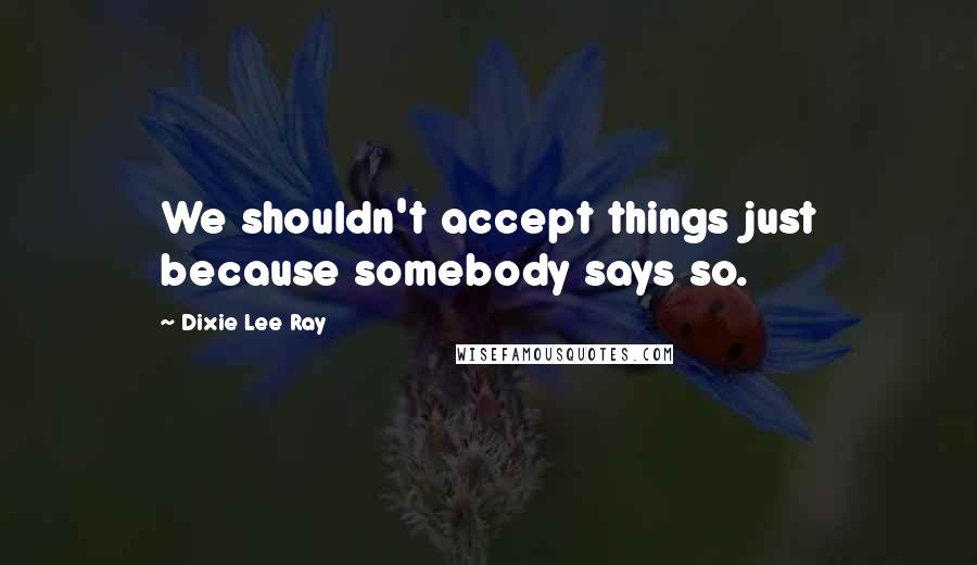 Dixie Lee Ray Quotes: We shouldn't accept things just because somebody says so.