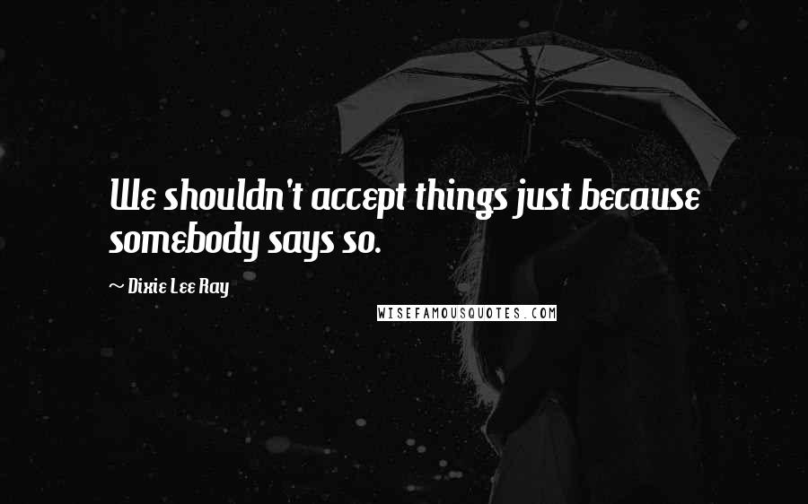 Dixie Lee Ray Quotes: We shouldn't accept things just because somebody says so.