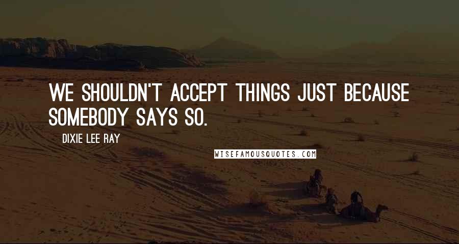 Dixie Lee Ray Quotes: We shouldn't accept things just because somebody says so.