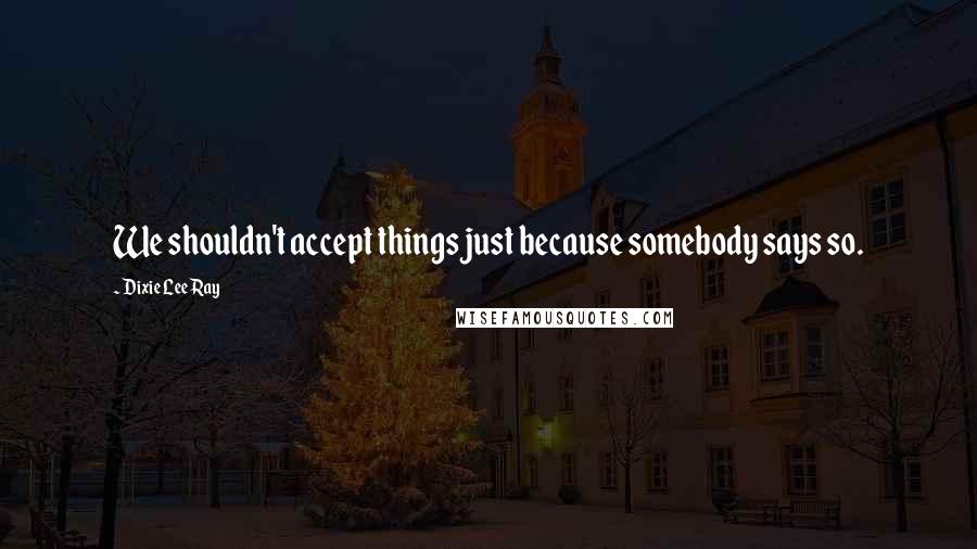 Dixie Lee Ray Quotes: We shouldn't accept things just because somebody says so.