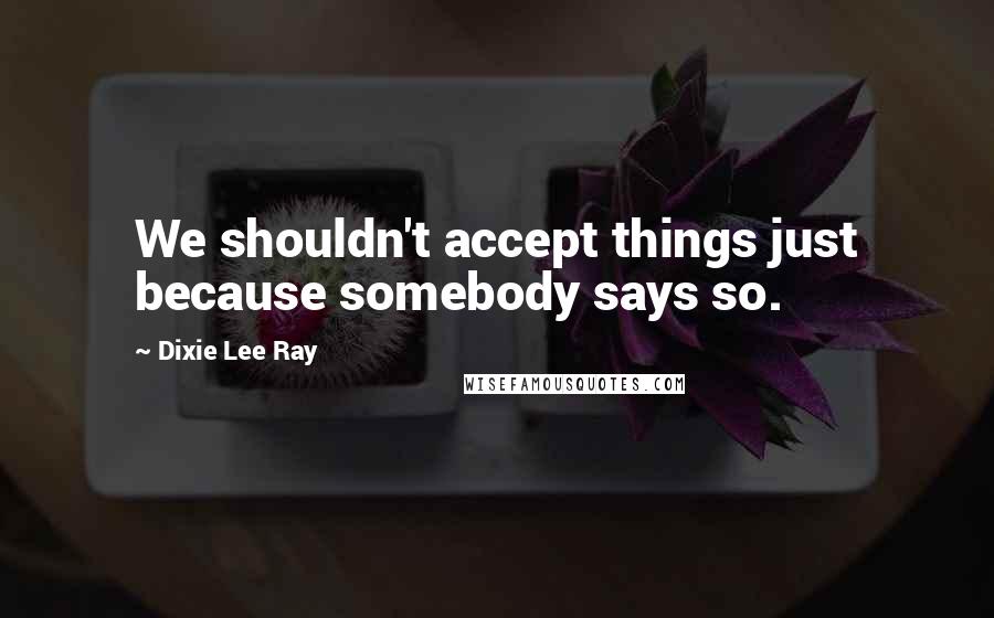 Dixie Lee Ray Quotes: We shouldn't accept things just because somebody says so.