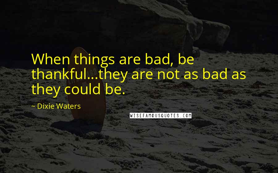 Dixie Waters Quotes: When things are bad, be thankful...they are not as bad as they could be.