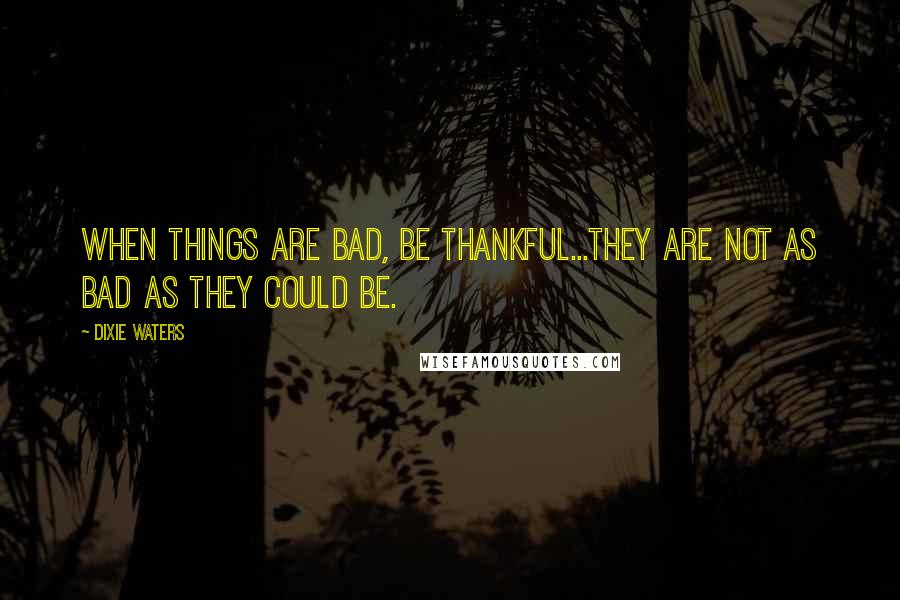 Dixie Waters Quotes: When things are bad, be thankful...they are not as bad as they could be.