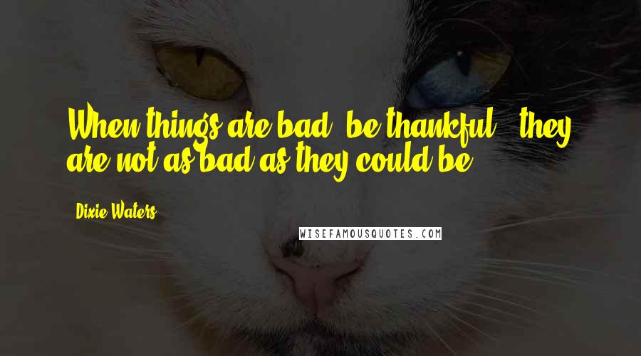 Dixie Waters Quotes: When things are bad, be thankful...they are not as bad as they could be.