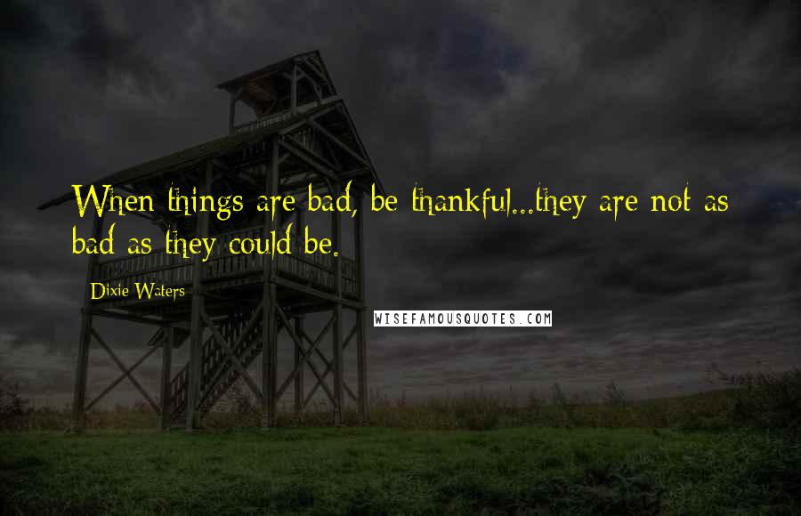 Dixie Waters Quotes: When things are bad, be thankful...they are not as bad as they could be.
