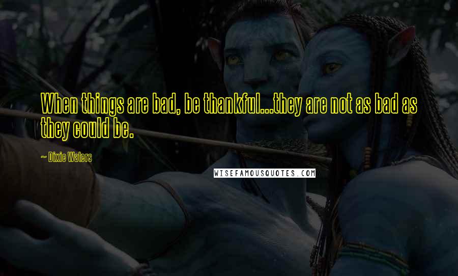 Dixie Waters Quotes: When things are bad, be thankful...they are not as bad as they could be.