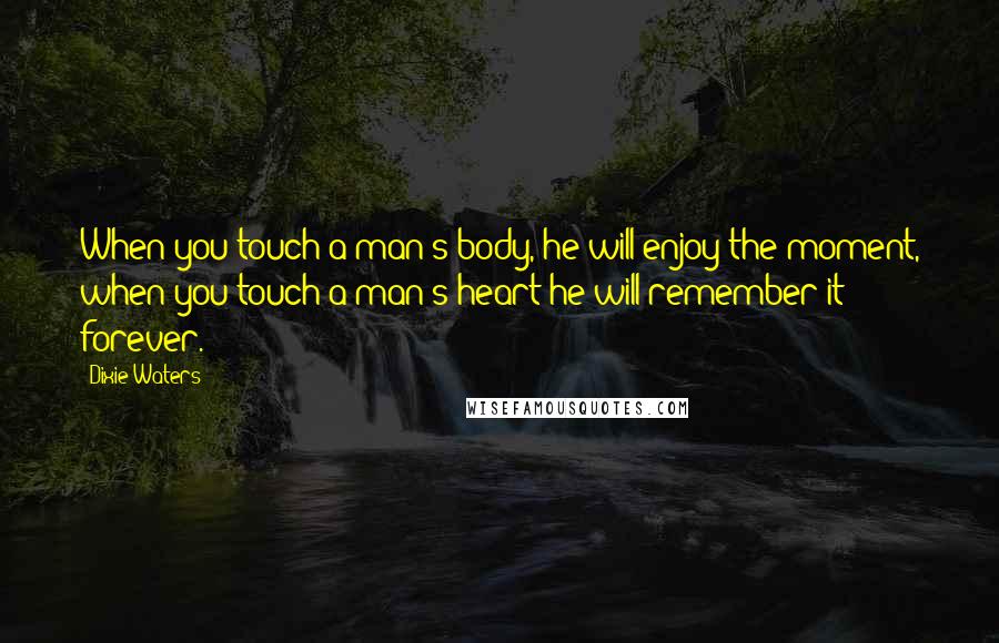 Dixie Waters Quotes: When you touch a man's body, he will enjoy the moment, when you touch a man's heart he will remember it forever.