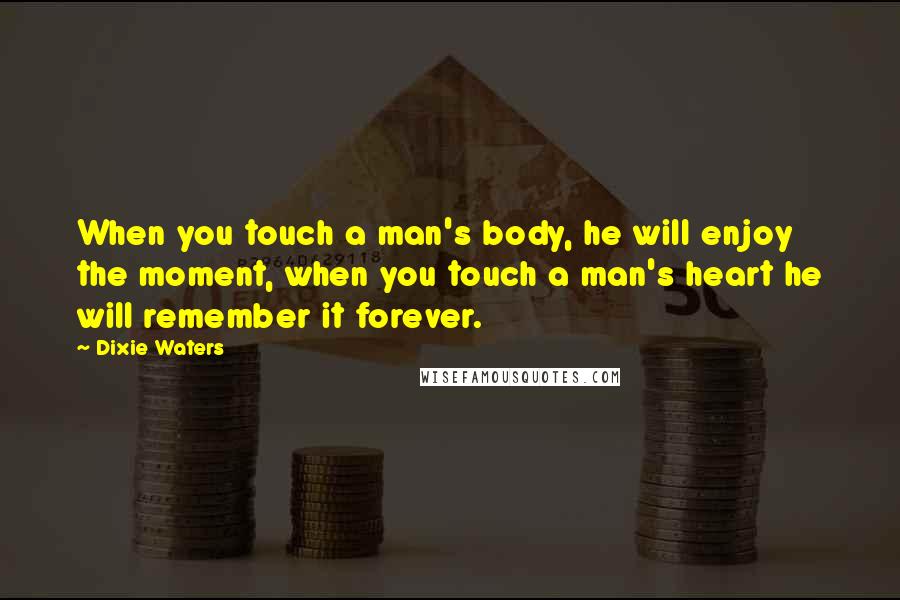 Dixie Waters Quotes: When you touch a man's body, he will enjoy the moment, when you touch a man's heart he will remember it forever.