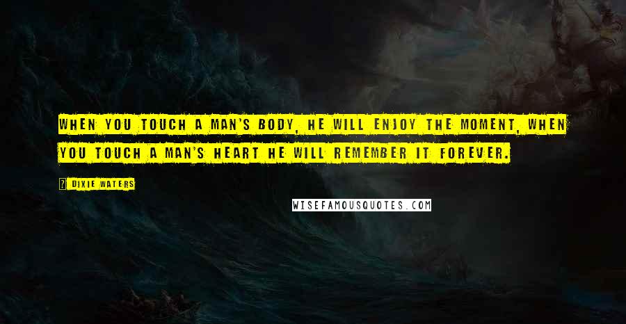 Dixie Waters Quotes: When you touch a man's body, he will enjoy the moment, when you touch a man's heart he will remember it forever.