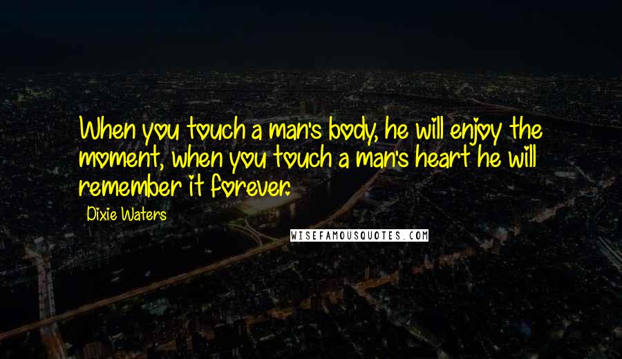 Dixie Waters Quotes: When you touch a man's body, he will enjoy the moment, when you touch a man's heart he will remember it forever.