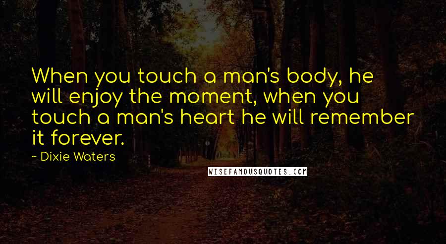 Dixie Waters Quotes: When you touch a man's body, he will enjoy the moment, when you touch a man's heart he will remember it forever.