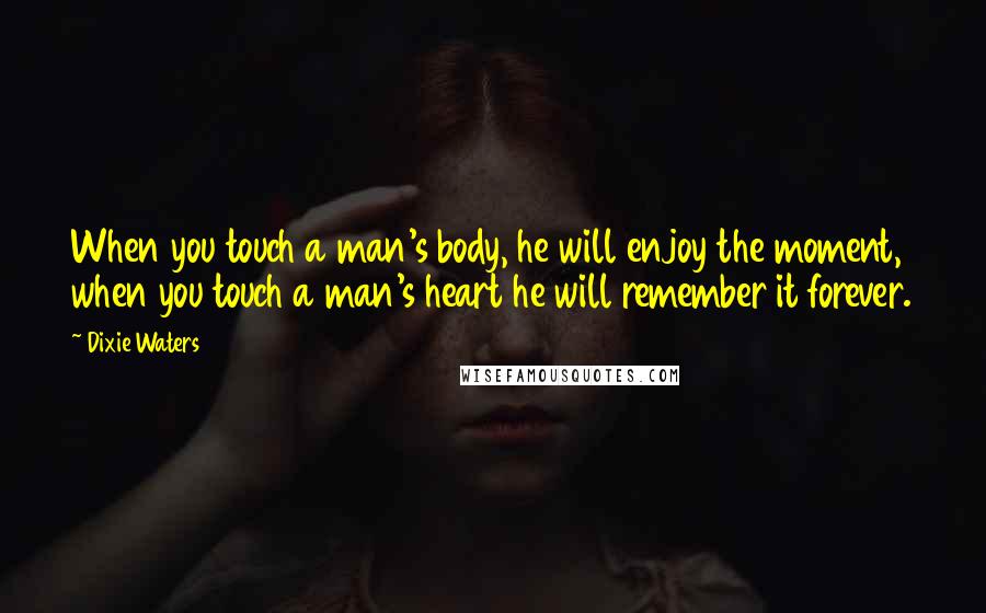 Dixie Waters Quotes: When you touch a man's body, he will enjoy the moment, when you touch a man's heart he will remember it forever.