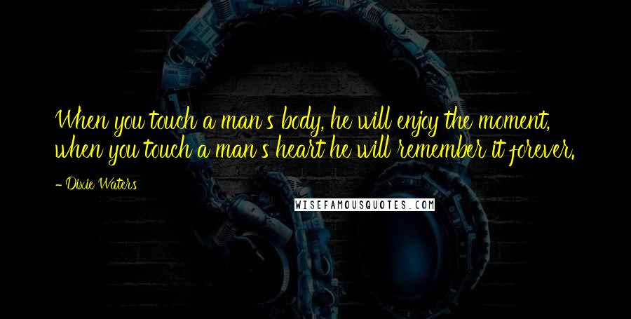 Dixie Waters Quotes: When you touch a man's body, he will enjoy the moment, when you touch a man's heart he will remember it forever.