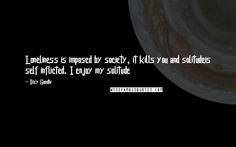 Dixy Gandhi Quotes: Loneliness is imposed by society, it kills you and solitudeis self inflicted. I enjoy my solitude