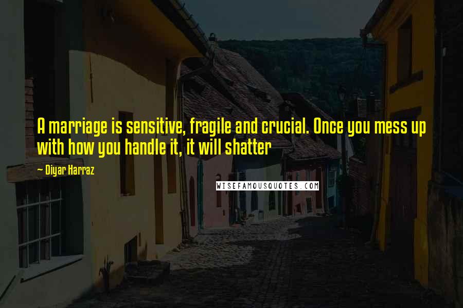 Diyar Harraz Quotes: A marriage is sensitive, fragile and crucial. Once you mess up with how you handle it, it will shatter