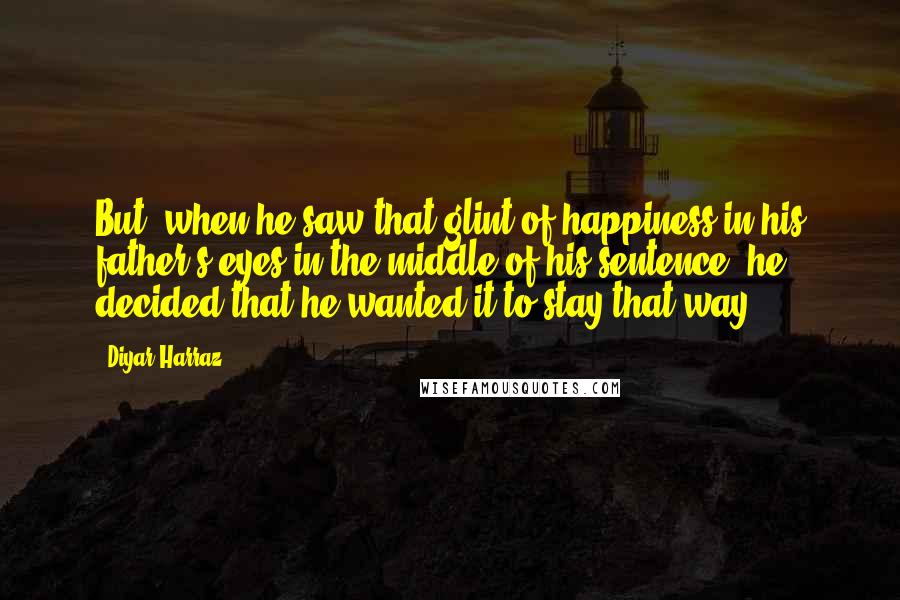 Diyar Harraz Quotes: But, when he saw that glint of happiness in his father's eyes in the middle of his sentence, he decided that he wanted it to stay that way.