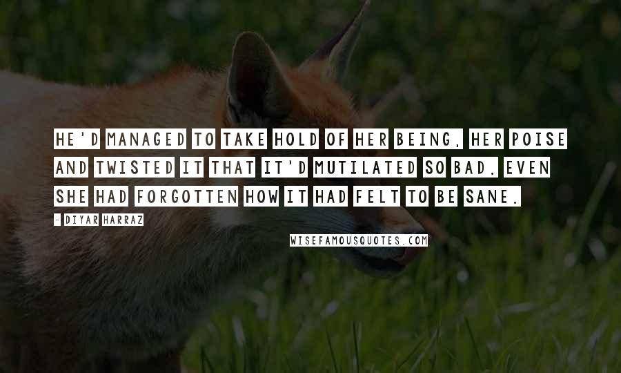 Diyar Harraz Quotes: He'd managed to take hold of her being, her poise and twisted it that it'd mutilated so bad. Even she had forgotten how it had felt to be sane.