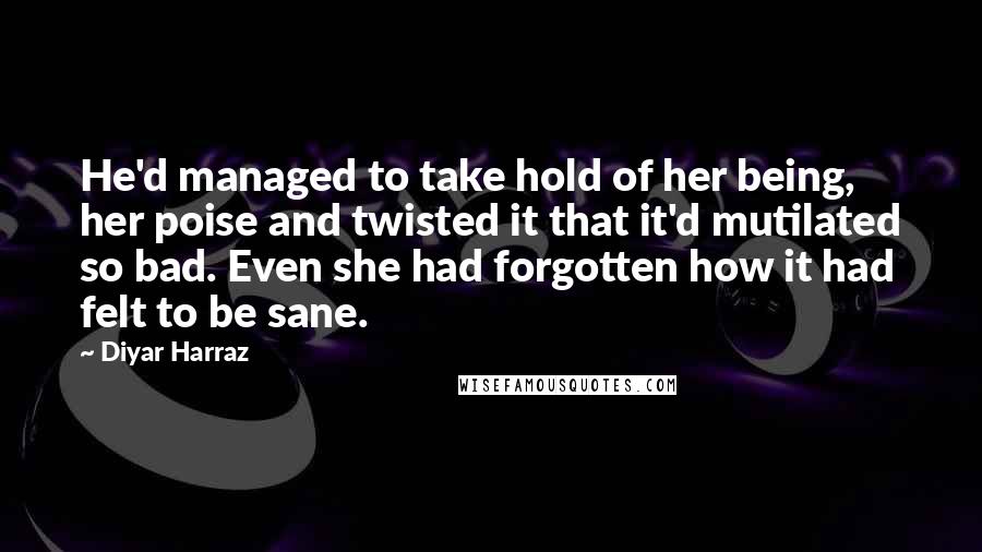 Diyar Harraz Quotes: He'd managed to take hold of her being, her poise and twisted it that it'd mutilated so bad. Even she had forgotten how it had felt to be sane.