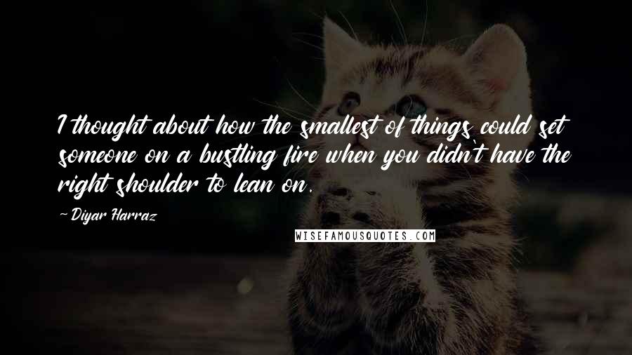 Diyar Harraz Quotes: I thought about how the smallest of things could set someone on a bustling fire when you didn't have the right shoulder to lean on.