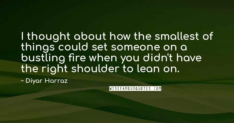 Diyar Harraz Quotes: I thought about how the smallest of things could set someone on a bustling fire when you didn't have the right shoulder to lean on.