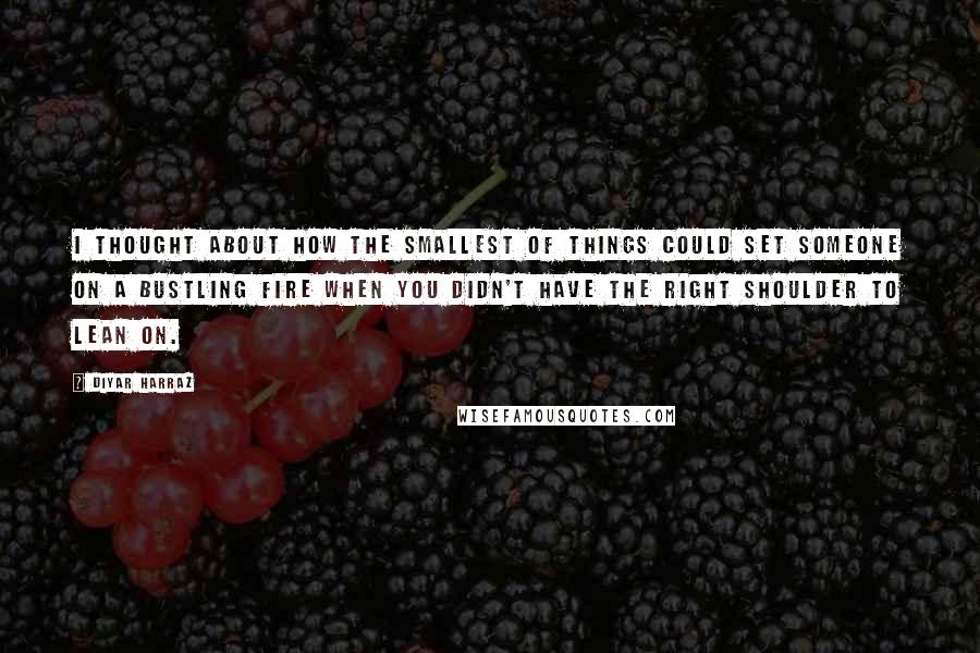 Diyar Harraz Quotes: I thought about how the smallest of things could set someone on a bustling fire when you didn't have the right shoulder to lean on.