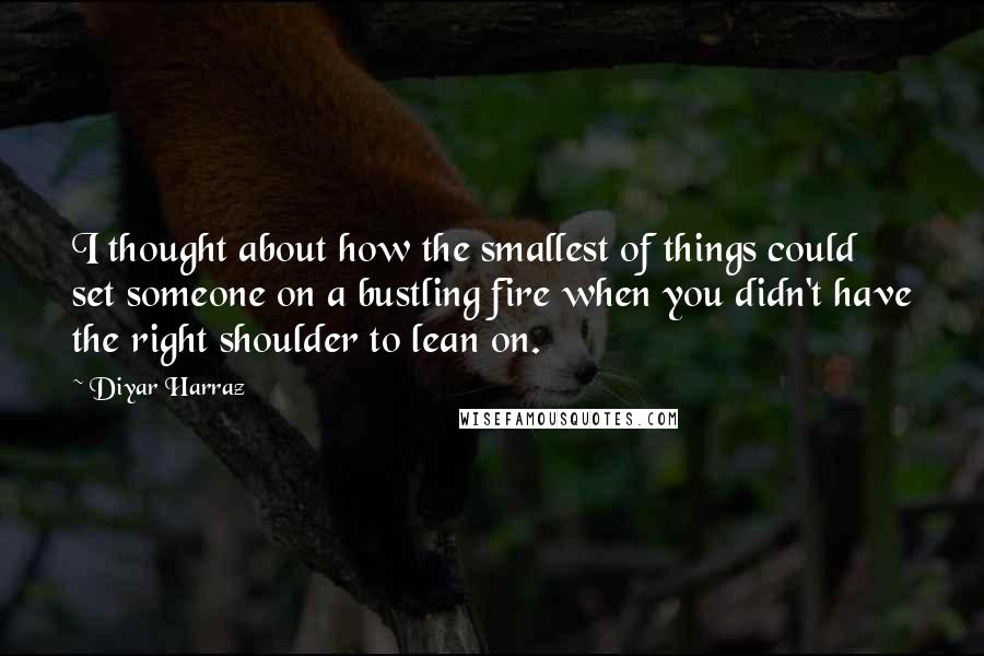 Diyar Harraz Quotes: I thought about how the smallest of things could set someone on a bustling fire when you didn't have the right shoulder to lean on.