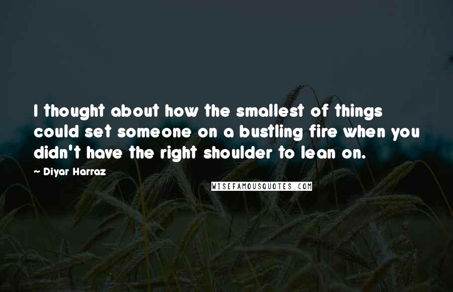 Diyar Harraz Quotes: I thought about how the smallest of things could set someone on a bustling fire when you didn't have the right shoulder to lean on.