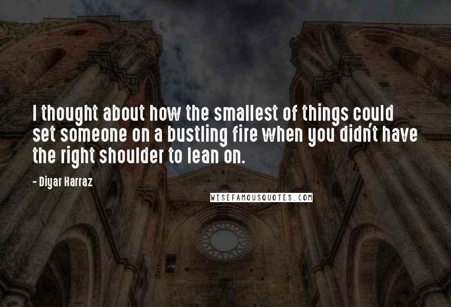 Diyar Harraz Quotes: I thought about how the smallest of things could set someone on a bustling fire when you didn't have the right shoulder to lean on.