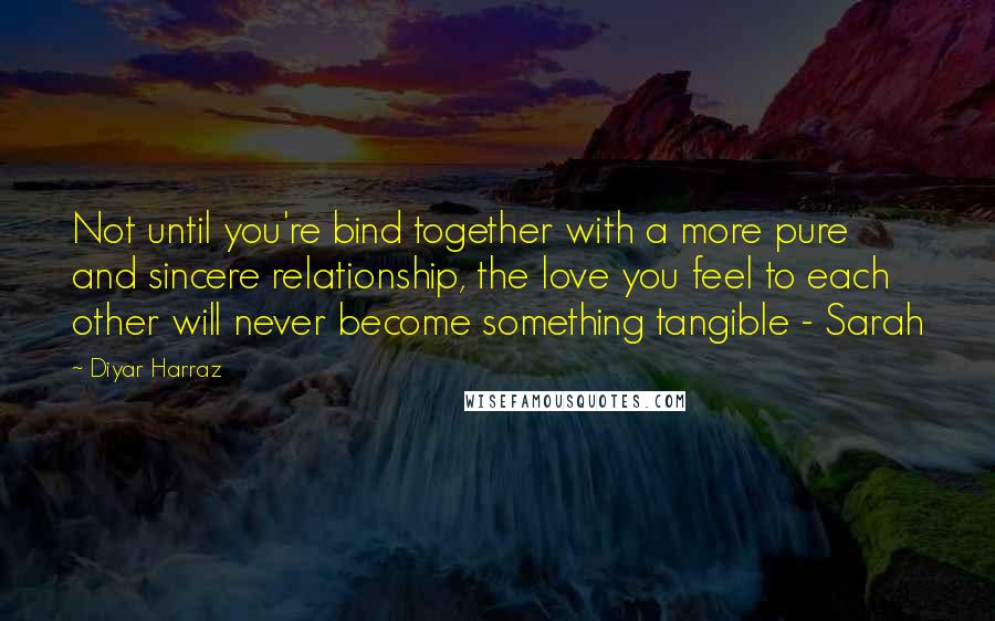 Diyar Harraz Quotes: Not until you're bind together with a more pure and sincere relationship, the love you feel to each other will never become something tangible - Sarah